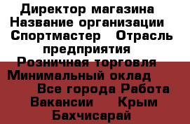 Директор магазина › Название организации ­ Спортмастер › Отрасль предприятия ­ Розничная торговля › Минимальный оклад ­ 39 000 - Все города Работа » Вакансии   . Крым,Бахчисарай